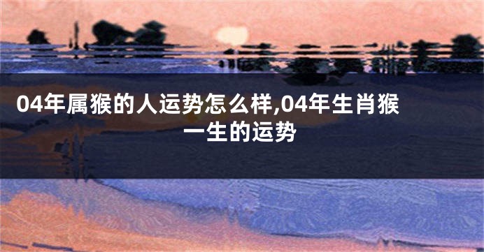 04年属猴的人运势怎么样,04年生肖猴一生的运势
