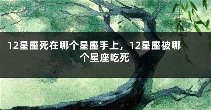 12星座死在哪个星座手上，12星座被哪个星座吃死