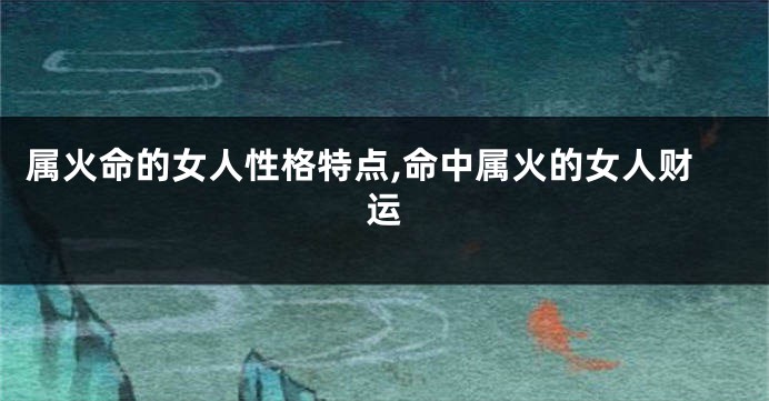 属火命的女人性格特点,命中属火的女人财运