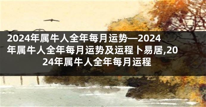2024年属牛人全年每月运势—2024年属牛人全年每月运势及运程卜易居,2024年属牛人全年每月运程