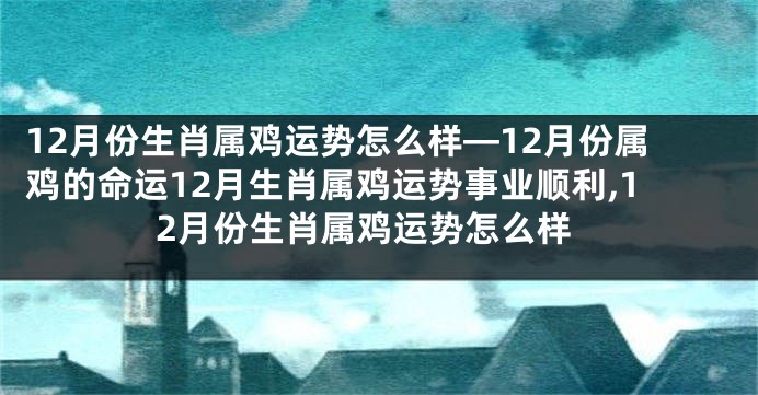 12月份生肖属鸡运势怎么样—12月份属鸡的命运12月生肖属鸡运势事业顺利,12月份生肖属鸡运势怎么样