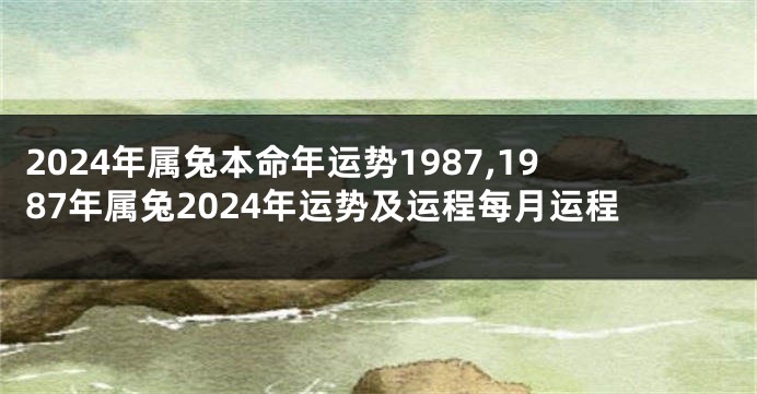 2024年属兔本命年运势1987,1987年属兔2024年运势及运程每月运程