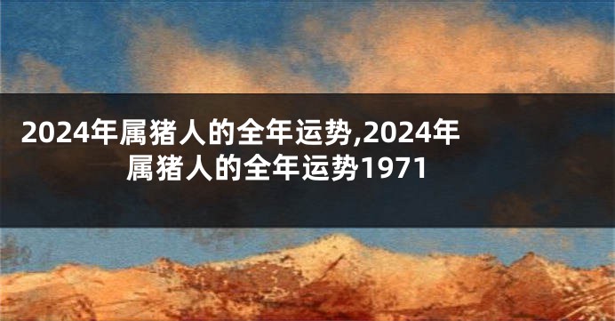 2024年属猪人的全年运势,2024年属猪人的全年运势1971