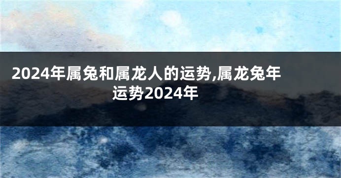 2024年属兔和属龙人的运势,属龙兔年运势2024年