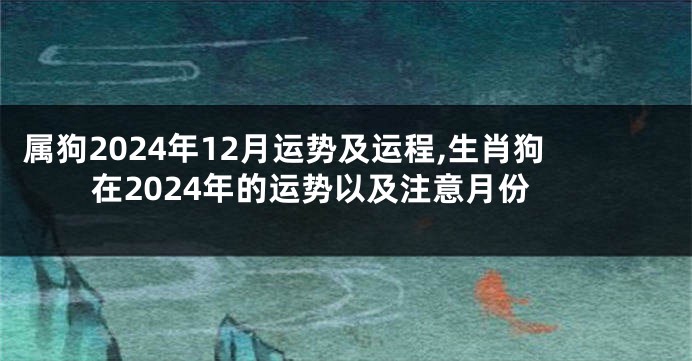 属狗2024年12月运势及运程,生肖狗在2024年的运势以及注意月份