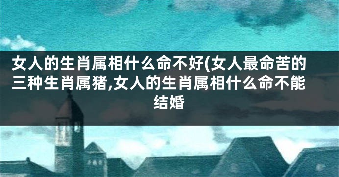 女人的生肖属相什么命不好(女人最命苦的三种生肖属猪,女人的生肖属相什么命不能结婚