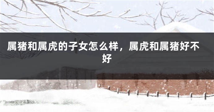 属猪和属虎的子女怎么样，属虎和属猪好不好