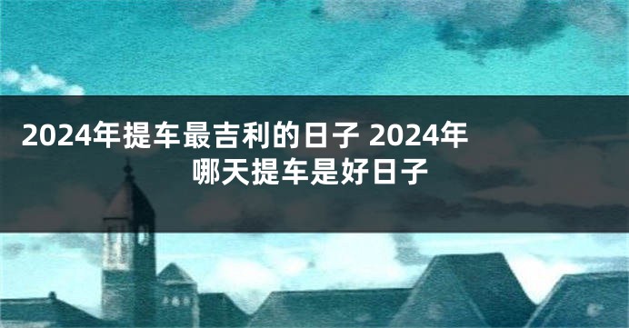 2024年提车最吉利的日子 2024年哪天提车是好日子