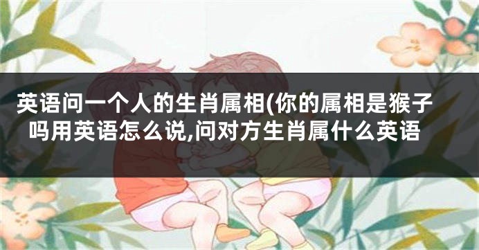 英语问一个人的生肖属相(你的属相是猴子吗用英语怎么说,问对方生肖属什么英语