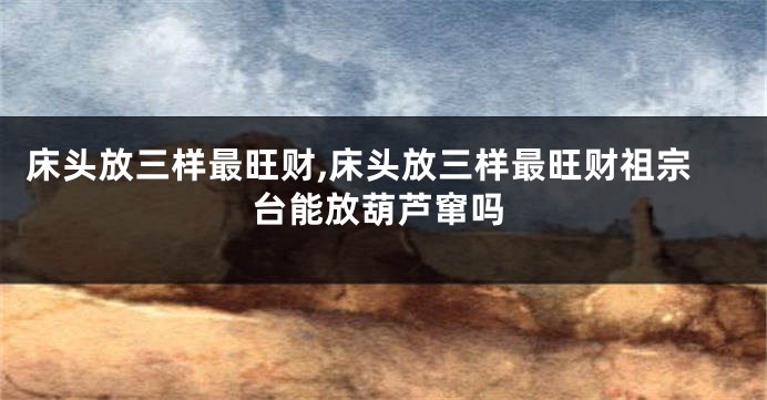 床头放三样最旺财,床头放三样最旺财祖宗台能放葫芦窜吗