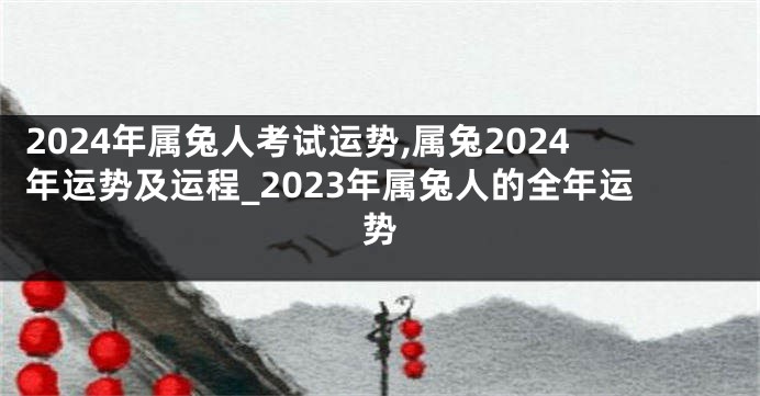 2024年属兔人考试运势,属兔2024年运势及运程_2023年属兔人的全年运势