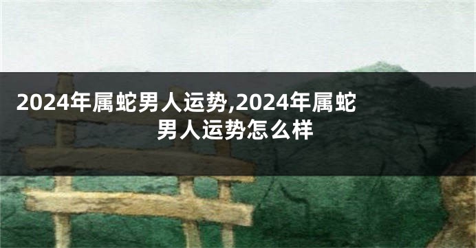 2024年属蛇男人运势,2024年属蛇男人运势怎么样