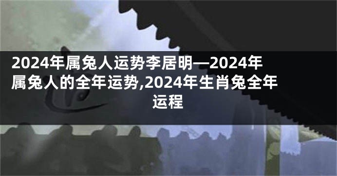 2024年属兔人运势李居明—2024年属兔人的全年运势,2024年生肖兔全年运程