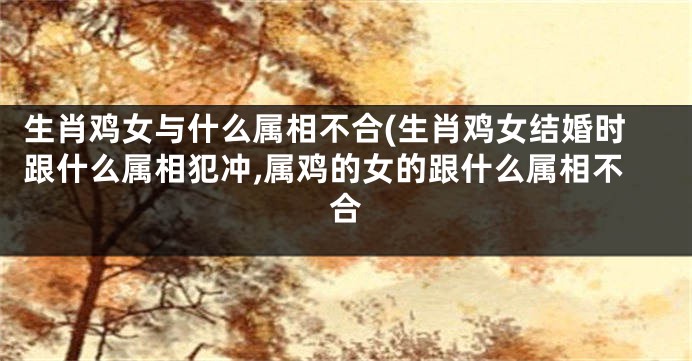 生肖鸡女与什么属相不合(生肖鸡女结婚时跟什么属相犯冲,属鸡的女的跟什么属相不合