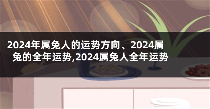 2024年属兔人的运势方向、2024属兔的全年运势,2024属兔人全年运势