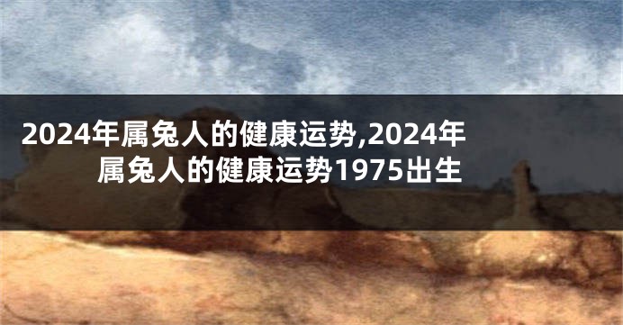 2024年属兔人的健康运势,2024年属兔人的健康运势1975出生