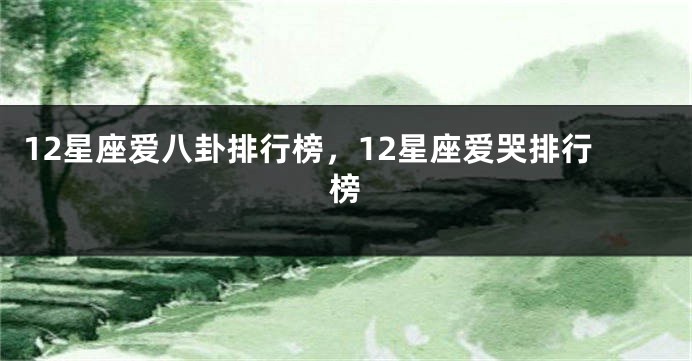 12星座爱八卦排行榜，12星座爱哭排行榜