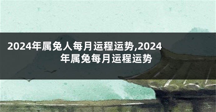 2024年属兔人每月运程运势,2024年属兔每月运程运势