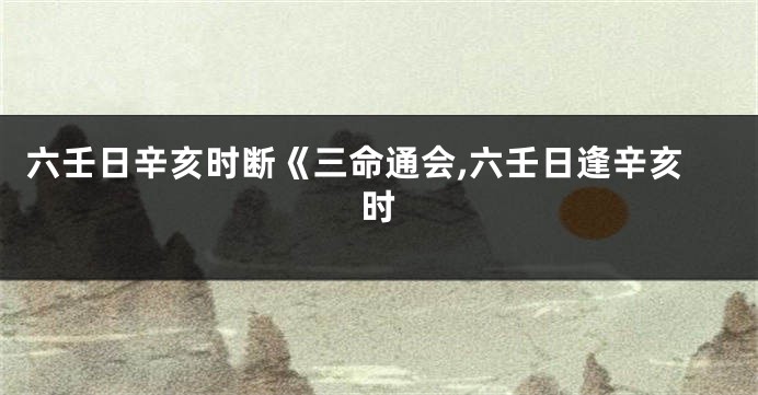 六壬日辛亥时断《三命通会,六壬日逢辛亥时