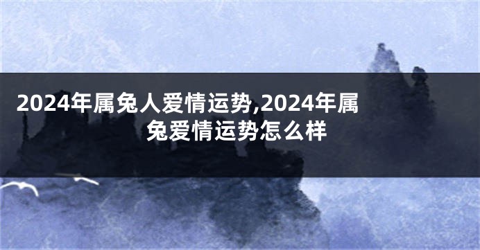 2024年属兔人爱情运势,2024年属兔爱情运势怎么样