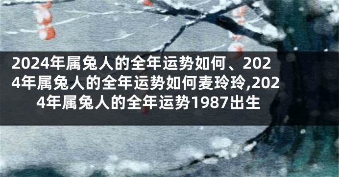 2024年属兔人的全年运势如何、2024年属兔人的全年运势如何麦玲玲,2024年属兔人的全年运势1987出生