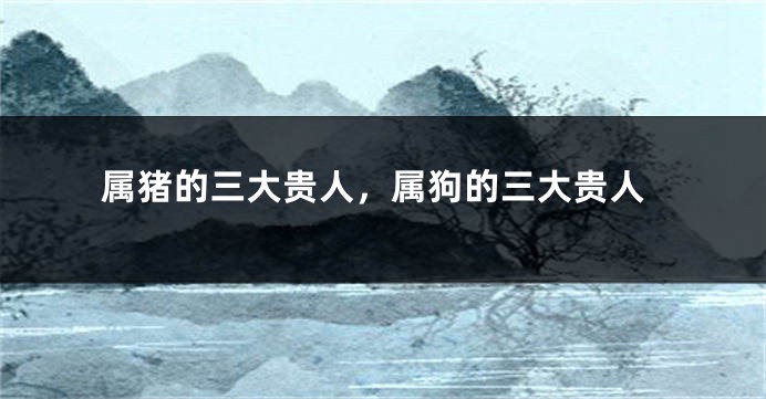 属猪的三大贵人，属狗的三大贵人