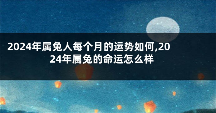 2024年属兔人每个月的运势如何,2024年属兔的命运怎么样