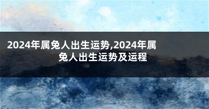 2024年属兔人出生运势,2024年属兔人出生运势及运程