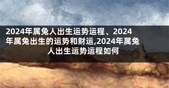 2024年属兔人出生运势运程、2024年属兔出生的运势和财运,2024年属兔人出生运势运程如何