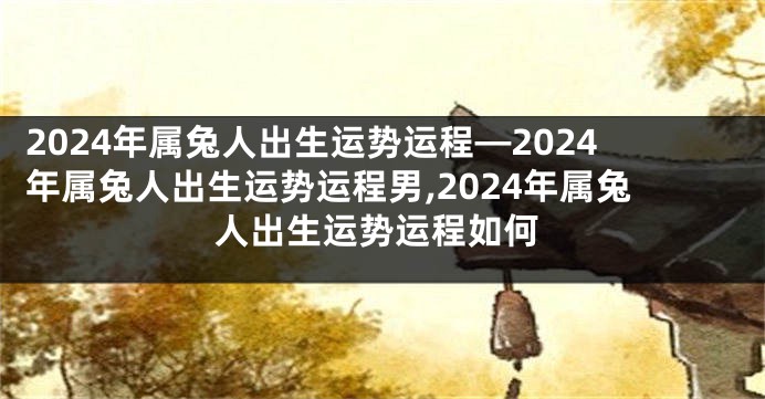 2024年属兔人出生运势运程—2024年属兔人出生运势运程男,2024年属兔人出生运势运程如何