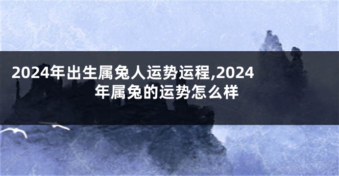 2024年出生属兔人运势运程,2024年属兔的运势怎么样