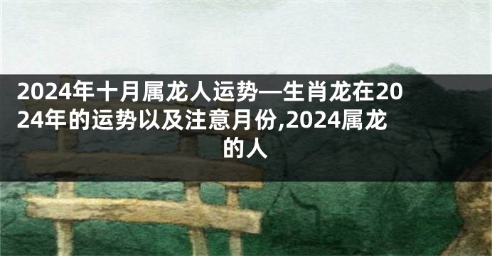 2024年十月属龙人运势—生肖龙在2024年的运势以及注意月份,2024属龙的人