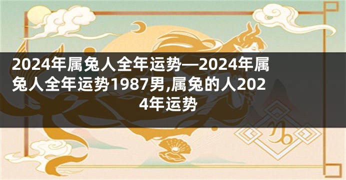 2024年属兔人全年运势—2024年属兔人全年运势1987男,属兔的人2024年运势