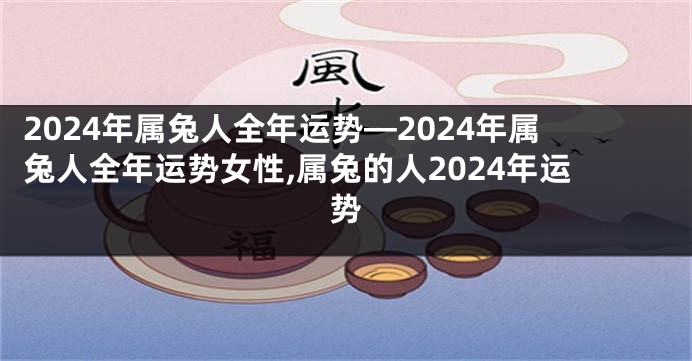 2024年属兔人全年运势—2024年属兔人全年运势女性,属兔的人2024年运势
