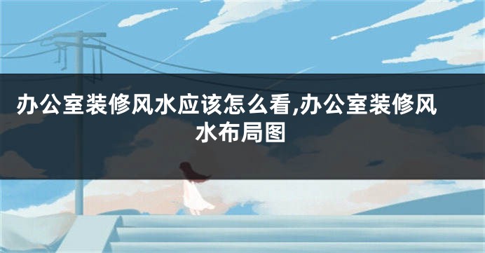 办公室装修风水应该怎么看,办公室装修风水布局图