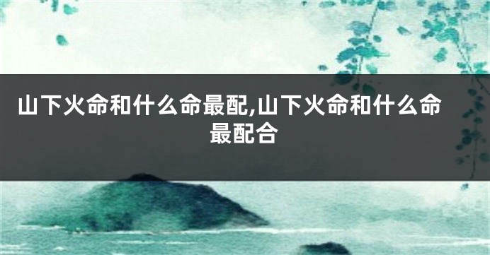 山下火命和什么命最配,山下火命和什么命最配合