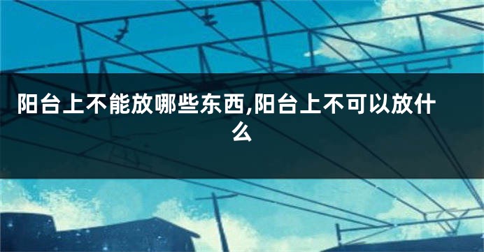 阳台上不能放哪些东西,阳台上不可以放什么
