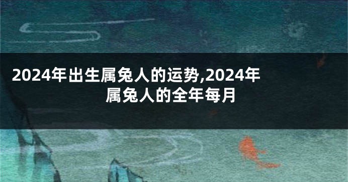 2024年出生属兔人的运势,2024年属兔人的全年每月