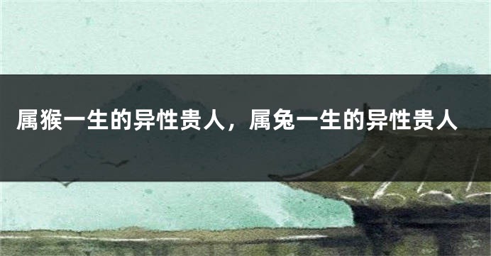 属猴一生的异性贵人，属兔一生的异性贵人