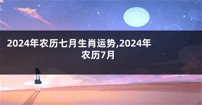 2024年农历七月生肖运势,2024年农历7月