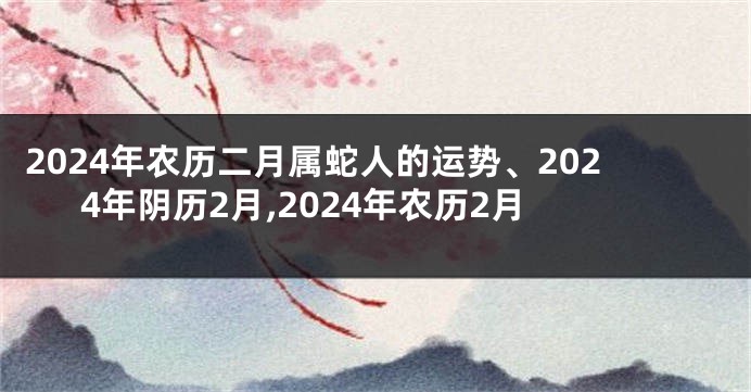 2024年农历二月属蛇人的运势、2024年阴历2月,2024年农历2月