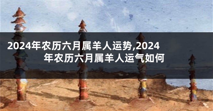 2024年农历六月属羊人运势,2024年农历六月属羊人运气如何