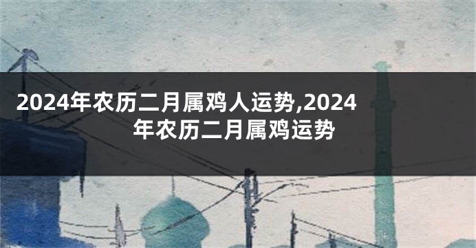 2024年农历二月属鸡人运势,2024年农历二月属鸡运势