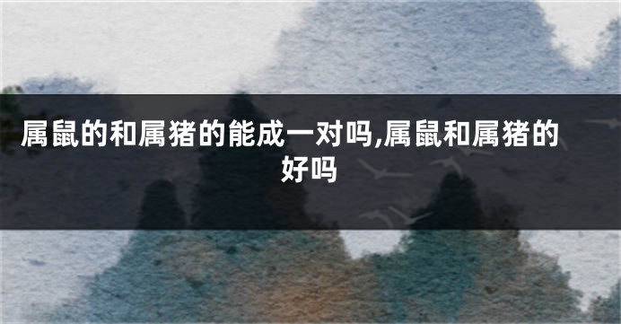 属鼠的和属猪的能成一对吗,属鼠和属猪的好吗