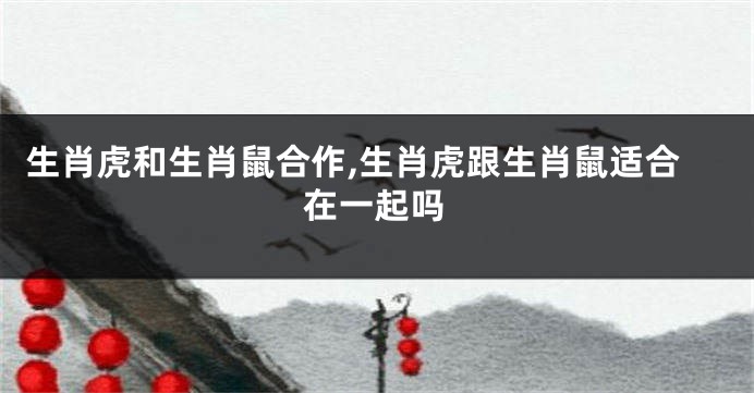 生肖虎和生肖鼠合作,生肖虎跟生肖鼠适合在一起吗
