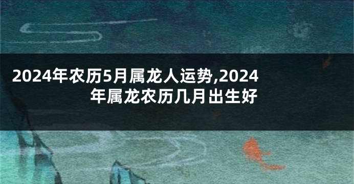 2024年农历5月属龙人运势,2024年属龙农历几月出生好