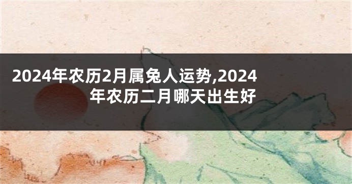 2024年农历2月属兔人运势,2024年农历二月哪天出生好