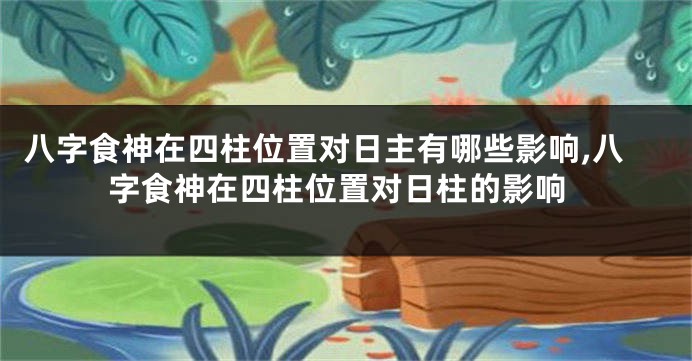 八字食神在四柱位置对日主有哪些影响,八字食神在四柱位置对日柱的影响