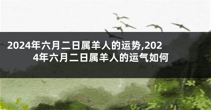 2024年六月二日属羊人的运势,2024年六月二日属羊人的运气如何