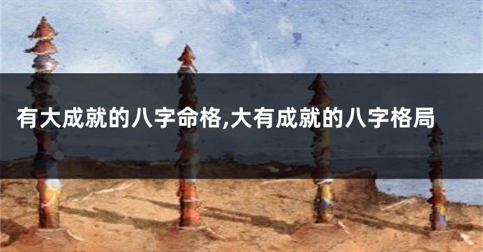有大成就的八字命格,大有成就的八字格局